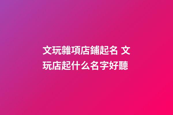 文玩雜項店鋪起名 文玩店起什么名字好聽-第1張-店鋪起名-玄機派
